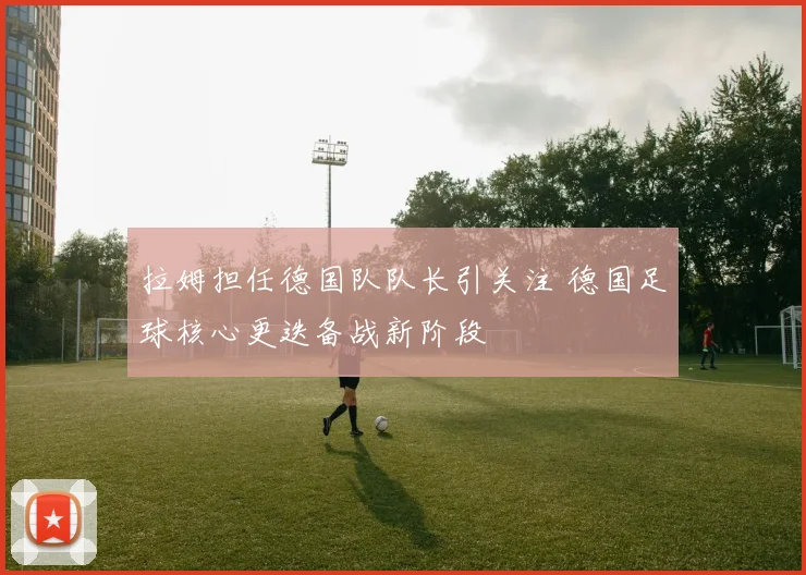 拉姆担任德国队队长引关注 德国足球核心更迭备战新阶段