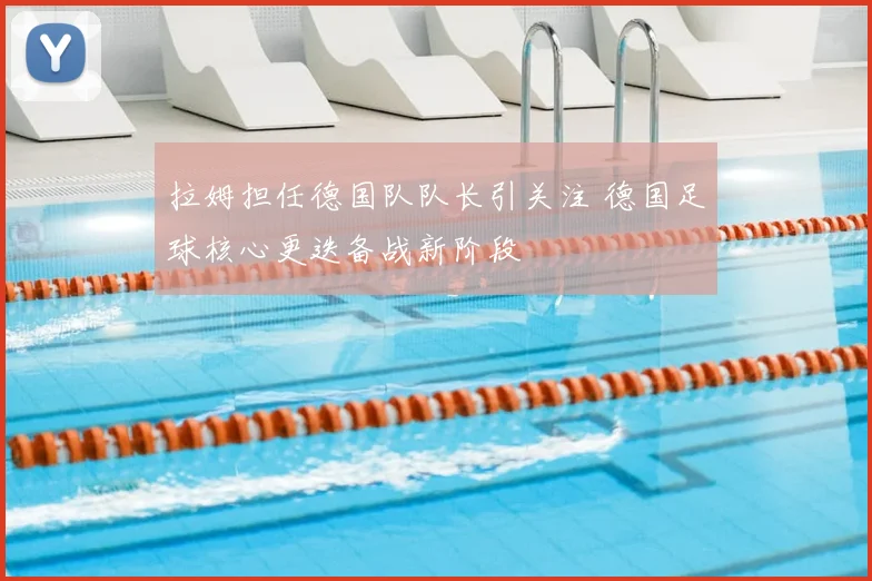 拉姆担任德国队队长引关注 德国足球核心更迭备战新阶段