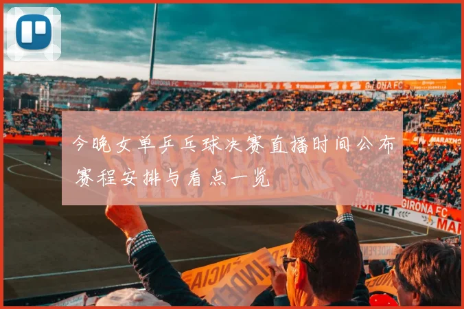 今晚女单乒乓球决赛直播时间公布 赛程安排与看点一览
