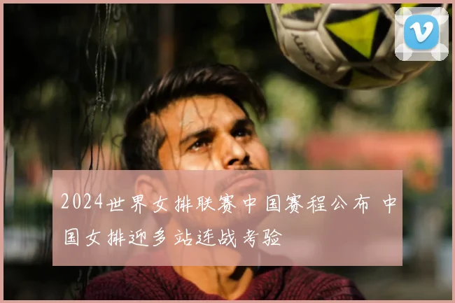 2024世界女排联赛中国赛程公布 中国女排迎多站连战考验