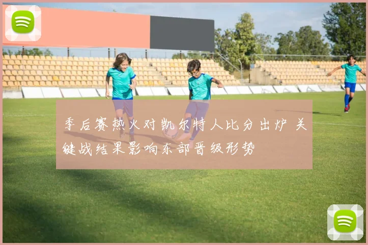 季后赛热火对凯尔特人比分出炉 关键战结果影响东部晋级形势