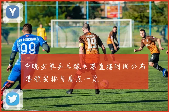 今晚女单乒乓球决赛直播时间公布 赛程安排与看点一览