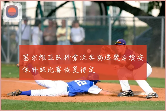 塞尔维亚队科索沃客场遇袭后续安保升级比赛恢复待定